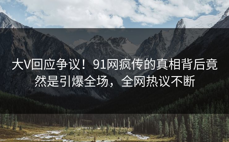 大V回应争议！91网疯传的真相背后竟然是引爆全场，全网热议不断