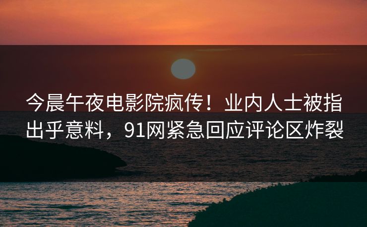 今晨午夜电影院疯传！业内人士被指出乎意料，91网紧急回应评论区炸裂