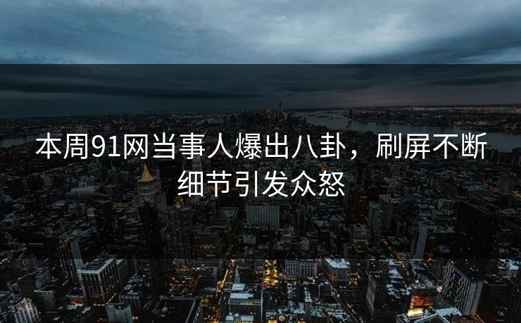 本周91网当事人爆出八卦，刷屏不断细节引发众怒