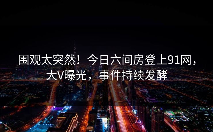 围观太突然！今日六间房登上91网，大V曝光，事件持续发酵