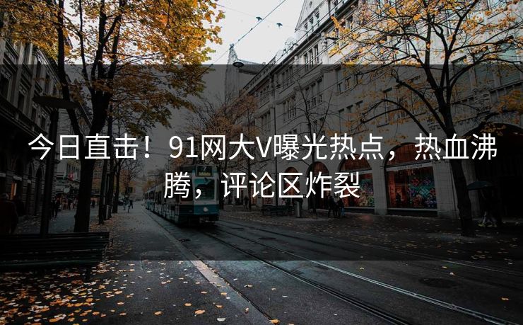 今日直击！91网大V曝光热点，热血沸腾，评论区炸裂