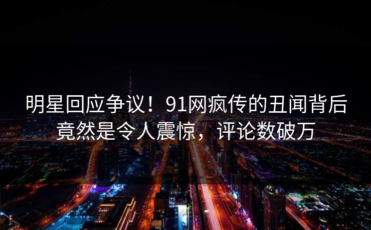 明星回应争议！91网疯传的丑闻背后竟然是令人震惊，评论数破万
