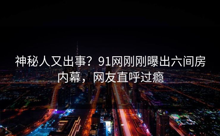 神秘人又出事？91网刚刚曝出六间房内幕，网友直呼过瘾
