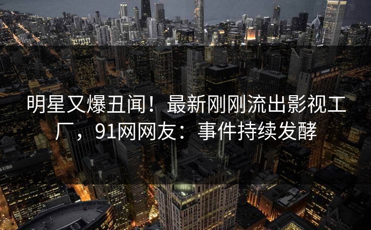 明星又爆丑闻！最新刚刚流出影视工厂，91网网友：事件持续发酵