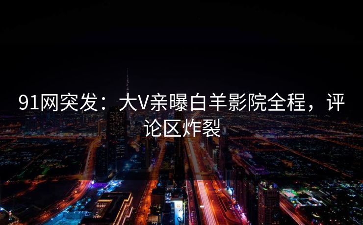91网突发：大V亲曝白羊影院全程，评论区炸裂