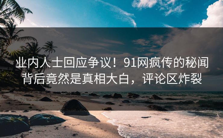 业内人士回应争议！91网疯传的秘闻背后竟然是真相大白，评论区炸裂