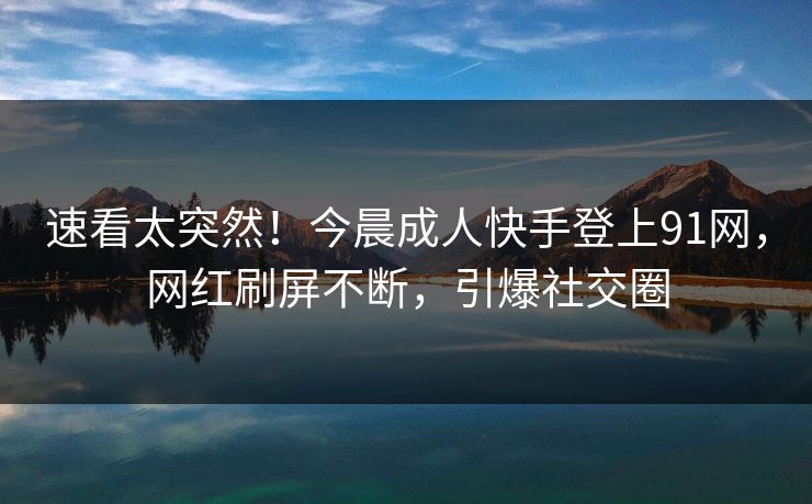 速看太突然！今晨成人快手登上91网，网红刷屏不断，引爆社交圈