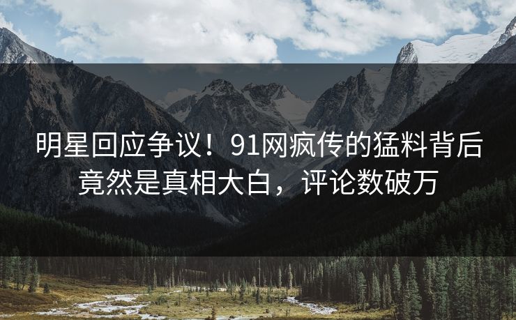 明星回应争议！91网疯传的猛料背后竟然是真相大白，评论数破万