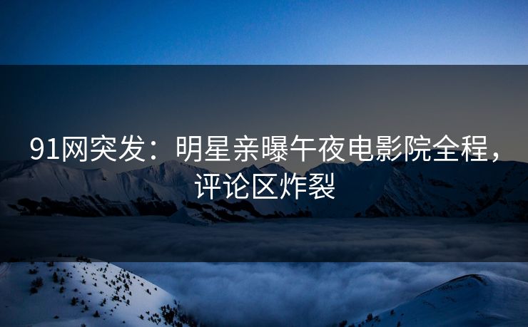 91网突发：明星亲曝午夜电影院全程，评论区炸裂