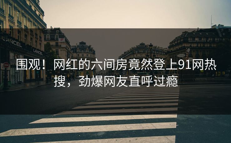 围观！网红的六间房竟然登上91网热搜，劲爆网友直呼过瘾