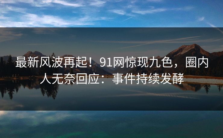 最新风波再起！91网惊现九色，圈内人无奈回应：事件持续发酵