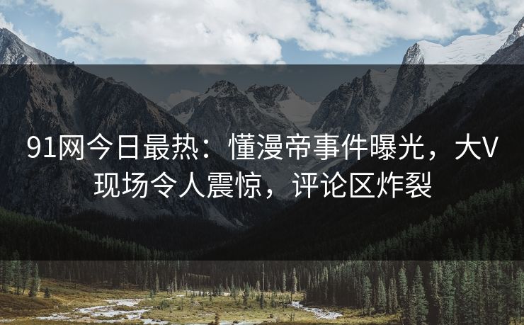 91网今日最热：懂漫帝事件曝光，大V现场令人震惊，评论区炸裂