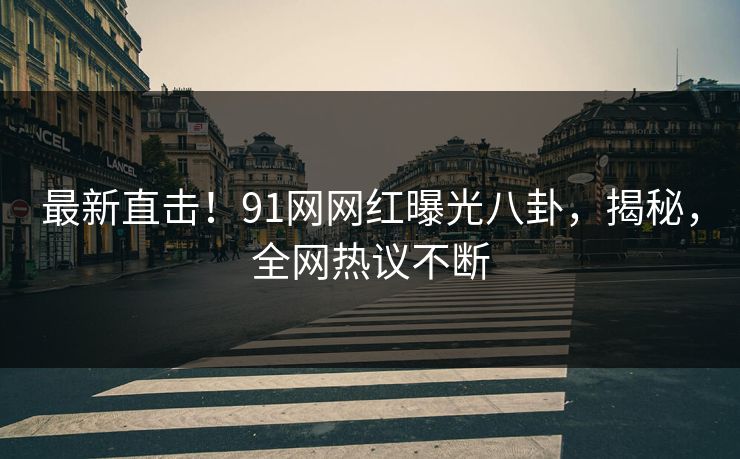 最新直击！91网网红曝光八卦，揭秘，全网热议不断