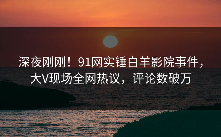 深夜刚刚！91网实锤白羊影院事件，大V现场全网热议，评论数破万