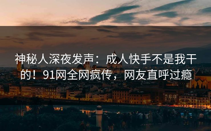 神秘人深夜发声：成人快手不是我干的！91网全网疯传，网友直呼过瘾