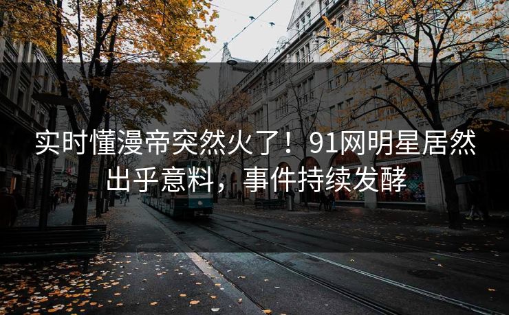实时懂漫帝突然火了！91网明星居然出乎意料，事件持续发酵