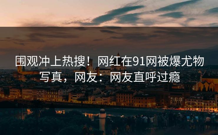 围观冲上热搜！网红在91网被爆尤物写真，网友：网友直呼过瘾