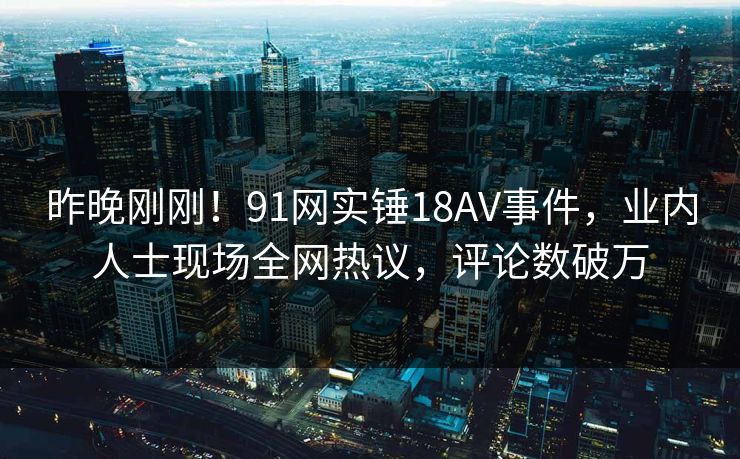 昨晚刚刚！91网实锤18AV事件，业内人士现场全网热议，评论数破万