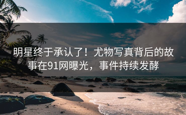 明星终于承认了！尤物写真背后的故事在91网曝光，事件持续发酵