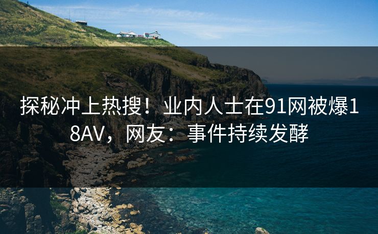 探秘冲上热搜！业内人士在91网被爆18AV，网友：事件持续发酵