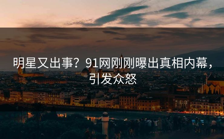 明星又出事？91网刚刚曝出真相内幕，引发众怒