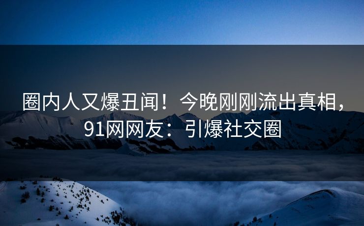 圈内人又爆丑闻！今晚刚刚流出真相，91网网友：引爆社交圈
