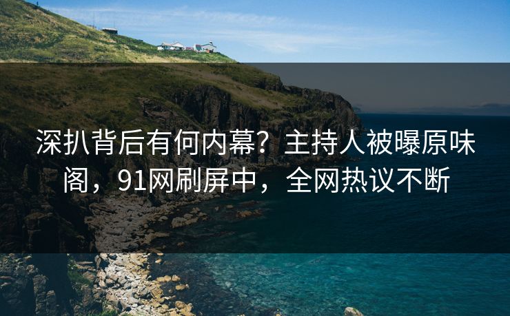 深扒背后有何内幕？主持人被曝原味阁，91网刷屏中，全网热议不断