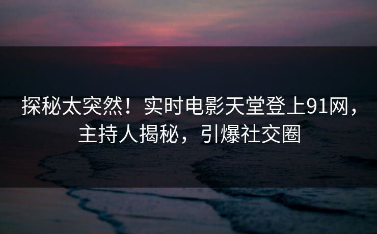 探秘太突然！实时电影天堂登上91网，主持人揭秘，引爆社交圈