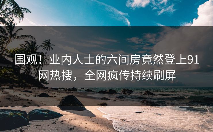 围观！业内人士的六间房竟然登上91网热搜，全网疯传持续刷屏