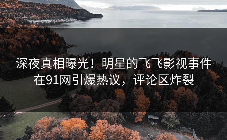 深夜真相曝光！明星的飞飞影视事件在91网引爆热议，评论区炸裂