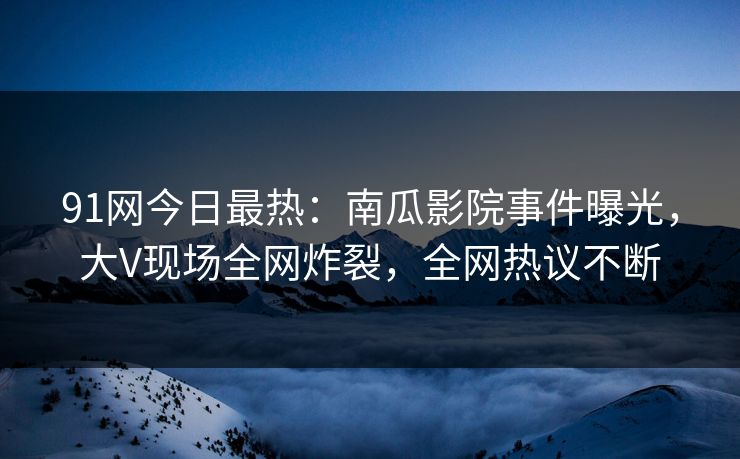 91网今日最热：南瓜影院事件曝光，大V现场全网炸裂，全网热议不断