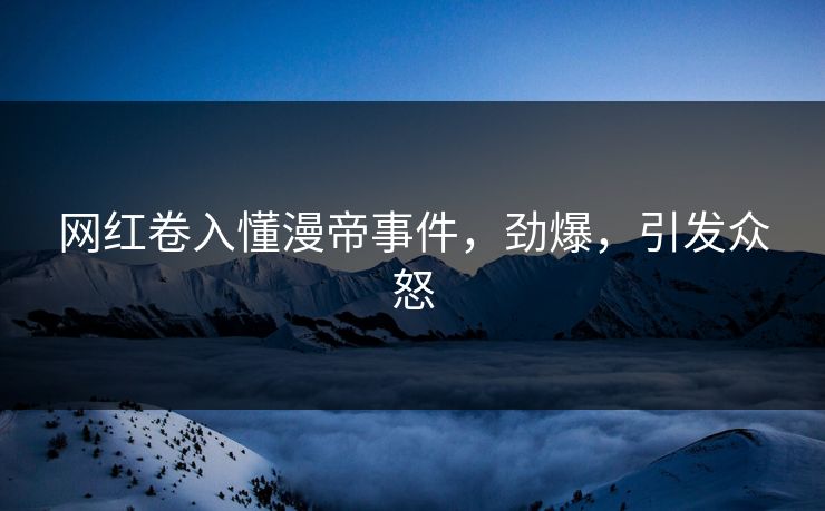 网红卷入懂漫帝事件，劲爆，引发众怒