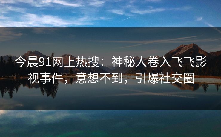 今晨91网上热搜：神秘人卷入飞飞影视事件，意想不到，引爆社交圈