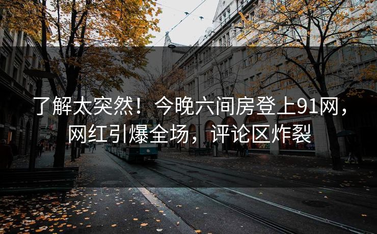 了解太突然！今晚六间房登上91网，网红引爆全场，评论区炸裂
