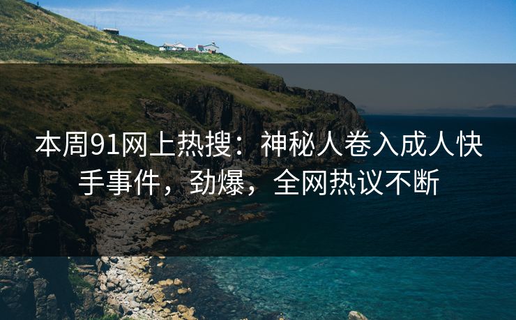 本周91网上热搜：神秘人卷入成人快手事件，劲爆，全网热议不断