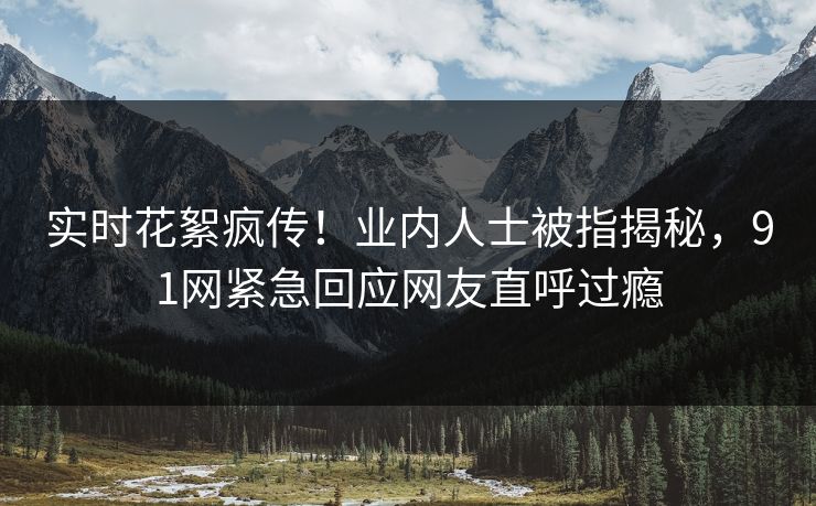 实时花絮疯传！业内人士被指揭秘，91网紧急回应网友直呼过瘾