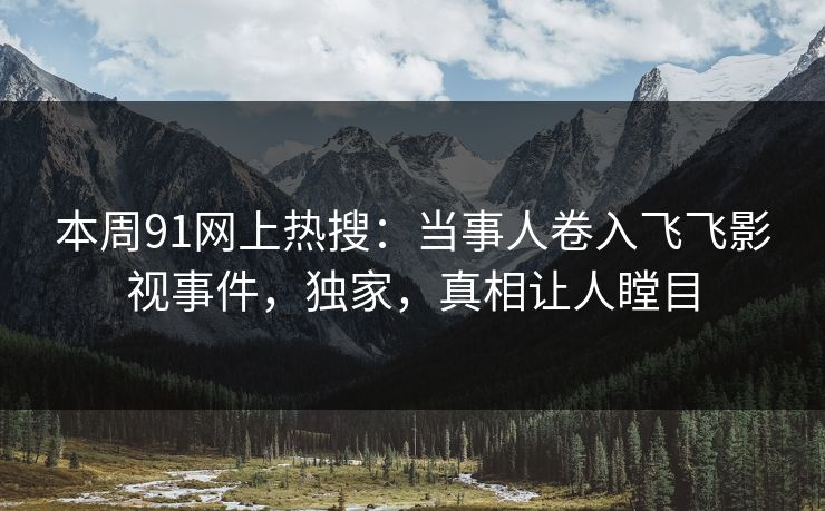 本周91网上热搜：当事人卷入飞飞影视事件，独家，真相让人瞠目