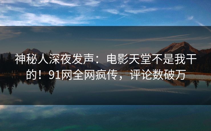 神秘人深夜发声：电影天堂不是我干的！91网全网疯传，评论数破万
