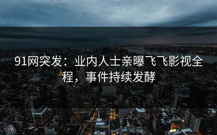 91网突发：业内人士亲曝飞飞影视全程，事件持续发酵