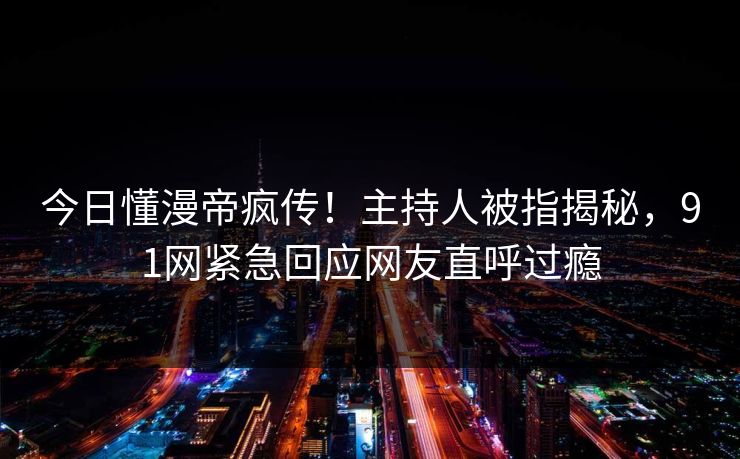 今日懂漫帝疯传！主持人被指揭秘，91网紧急回应网友直呼过瘾