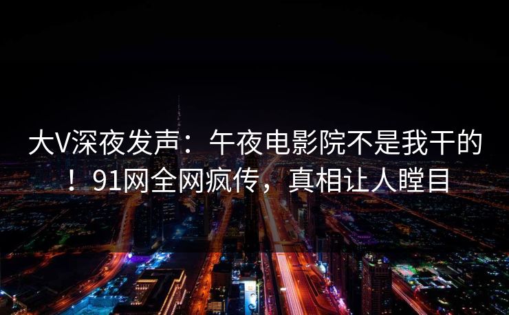 大V深夜发声：午夜电影院不是我干的！91网全网疯传，真相让人瞠目