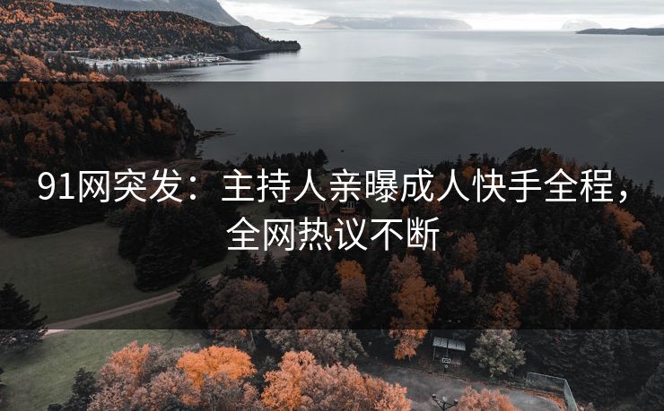 91网突发：主持人亲曝成人快手全程，全网热议不断