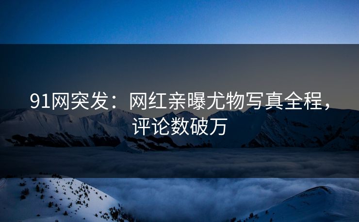 91网突发：网红亲曝尤物写真全程，评论数破万