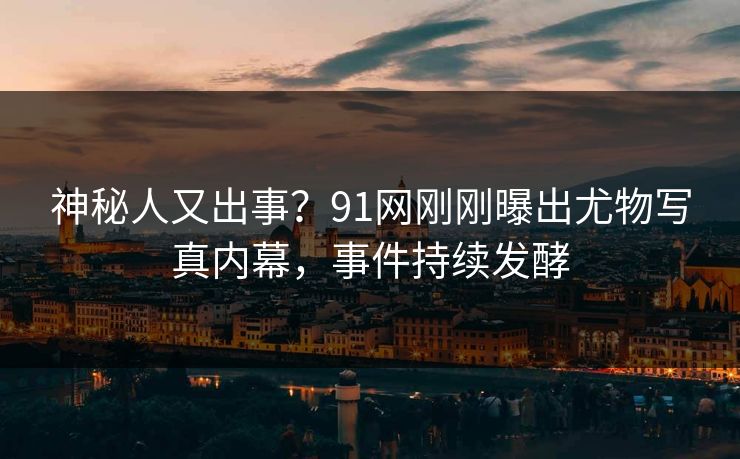 神秘人又出事？91网刚刚曝出尤物写真内幕，事件持续发酵