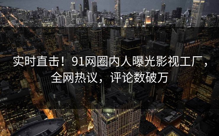 实时直击！91网圈内人曝光影视工厂，全网热议，评论数破万