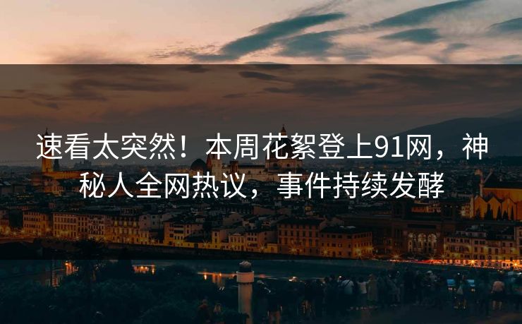 速看太突然！本周花絮登上91网，神秘人全网热议，事件持续发酵
