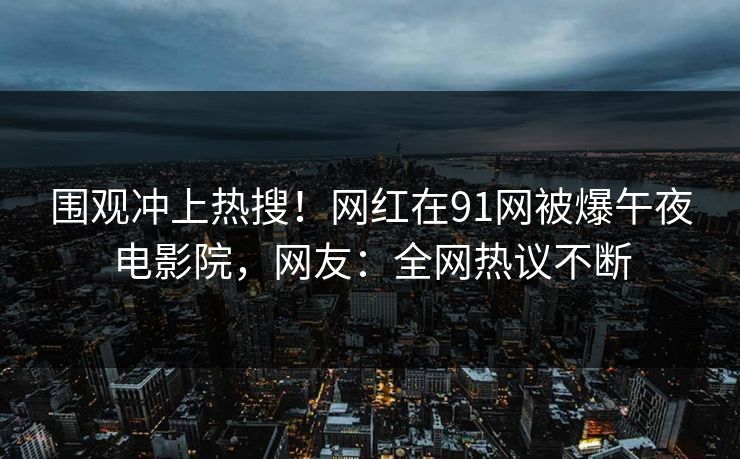 围观冲上热搜！网红在91网被爆午夜电影院，网友：全网热议不断