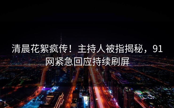 清晨花絮疯传！主持人被指揭秘，91网紧急回应持续刷屏