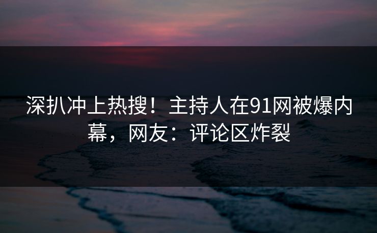深扒冲上热搜！主持人在91网被爆内幕，网友：评论区炸裂