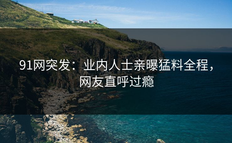 91网突发：业内人士亲曝猛料全程，网友直呼过瘾